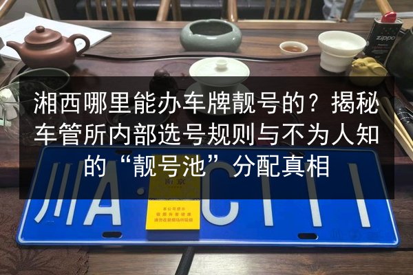 湘西哪里能办车牌靓号的?揭秘车管所内部选号规则与不为人知的“靓号池”分配真相 第2张 湘西哪里能办车牌靓号的?揭秘车管所内部选号规则与不为人知的“靓号池”分配真相 第2张