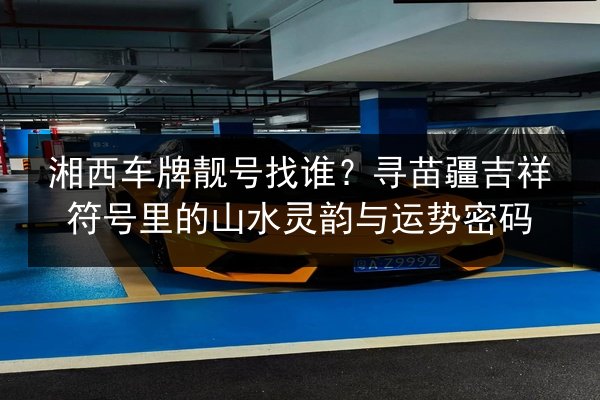 湘西车牌靓号找谁?寻苗疆吉祥符号里的山水灵韵与运势密码 第2张 湘西车牌靓号找谁?寻苗疆吉祥符号里的山水灵韵与运势密码 第2张