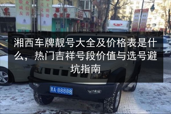 湘西车牌靓号大全及价格表是什么,热门吉祥号段价值与选号避坑指南 第2张 湘西车牌靓号大全及价格表是什么,热门吉祥号段价值与选号避坑指南 第2张