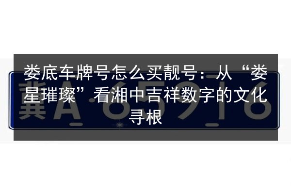娄底车牌号怎么买靓号：从“娄星璀璨”看湘中吉祥数字的文化寻根 第2张