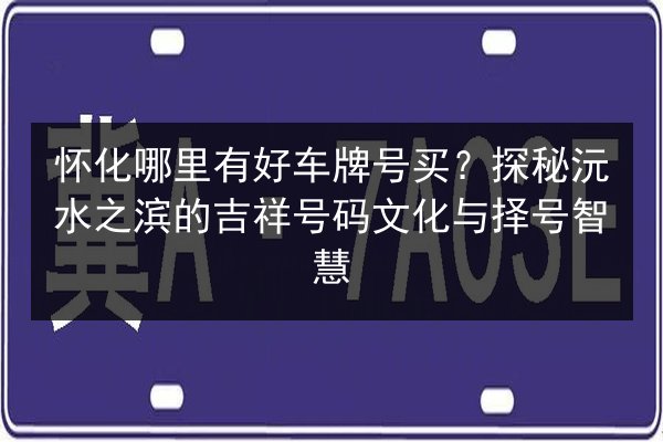 怀化哪里有好车牌号买？探秘沅水之滨的吉祥号码文化与择号智慧 第2张