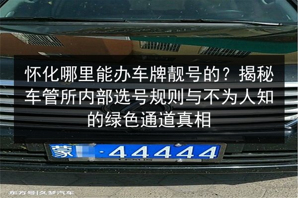 怀化哪里能办车牌靓号的?揭秘车管所内部选号规则与不为人知的绿色通道真相 第2张 怀化哪里能办车牌靓号的?揭秘车管所内部选号规则与不为人知的绿色通道真相 第2张