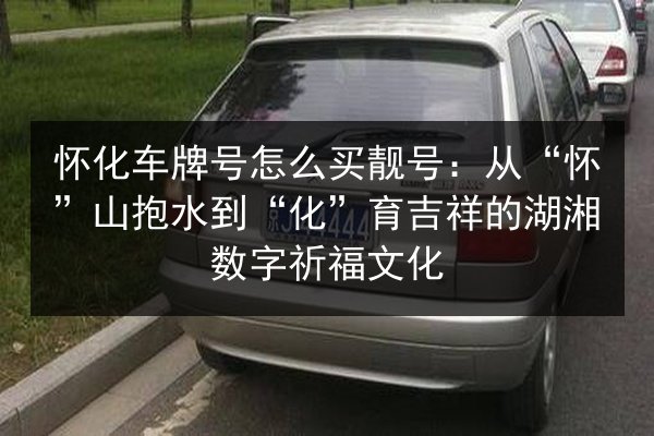 怀化车牌号怎么买靓号：从“怀”山抱水到“化”育吉祥的湖湘数字祈福文化 第2张