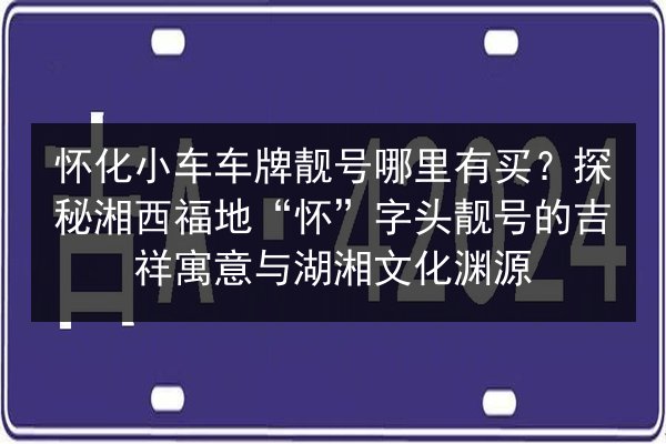 怀化小车车牌靓号哪里有买？探秘湘西福地“怀”字头靓号的吉祥寓意与湖湘文化渊源 第2张