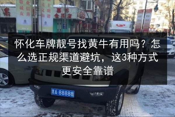 怀化车牌靓号找黄牛有用吗？怎么选正规渠道避坑，这3种方式更安全靠谱 第3张