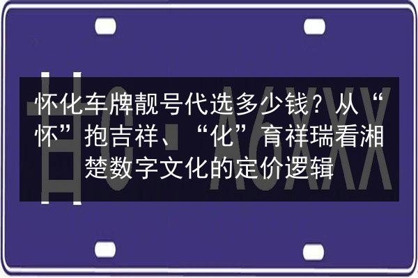 怀化车牌靓号代选多少钱？从“怀”抱吉祥、“化”育祥瑞看湘楚数字文化的定价逻辑