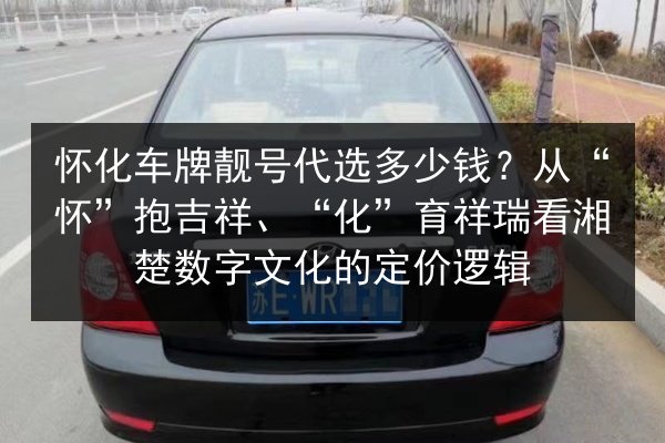 怀化车牌靓号代选多少钱?从“怀”抱吉祥、“化”育祥瑞看湘楚数字文化的定价逻辑 第2张 怀化车牌靓号代选多少钱?从“怀”抱吉祥、“化”育祥瑞看湘楚数字文化的定价逻辑 第2张