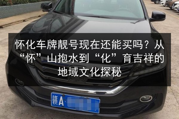 怀化车牌靓号现在还能买吗?从“怀”山抱水到“化”育吉祥的地域文化探秘 第2张 怀化车牌靓号现在还能买吗?从“怀”山抱水到“化”育吉祥的地域文化探秘 第2张