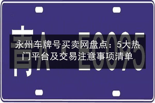 永州车牌号买卖网盘点:5大热门平台及交易注意事项清单 第3张 永州车牌号买卖网盘点:5大热门平台及交易注意事项清单 第3张