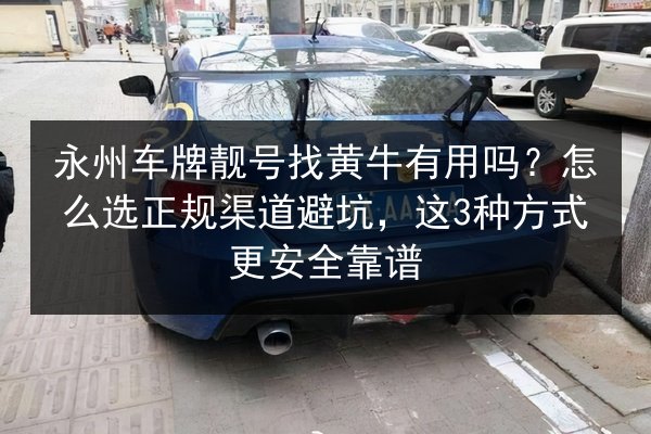 永州车牌靓号找黄牛有用吗？怎么选正规渠道避坑，这3种方式更安全靠谱