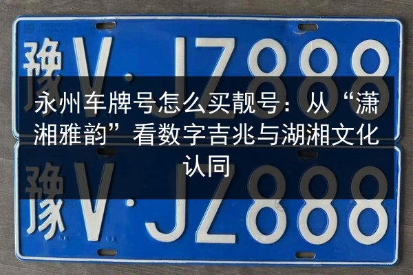 永州车牌号怎么买靓号：从“潇湘雅韵”看数字吉兆与湖湘文化认同 第2张