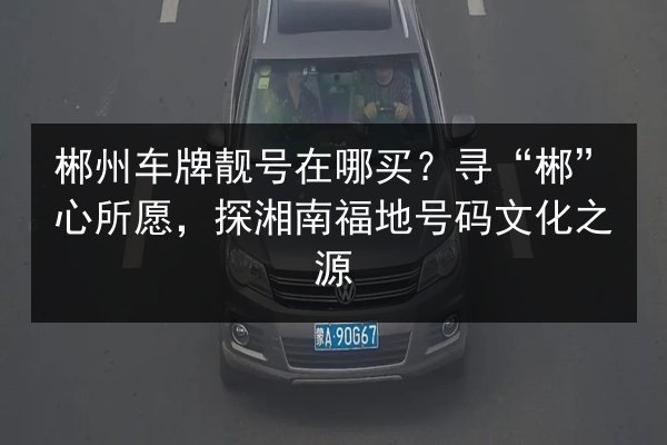 郴州车牌靓号在哪买？寻“郴”心所愿，探湘南福地号码文化之源 第1张