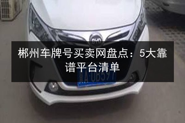 郴州车牌号买卖网盘点：5大靠谱平台清单 第3张