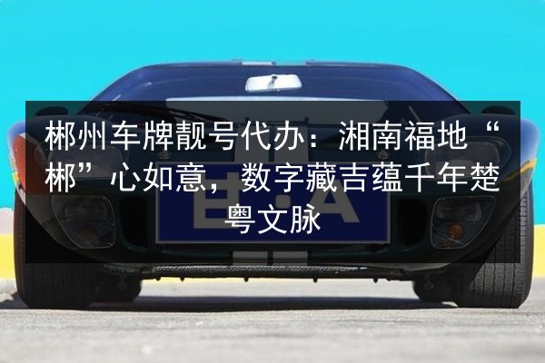 郴州车牌靓号代办:湘南福地“郴”心如意,数字藏吉蕴千年楚粤文脉 第3张 郴州车牌靓号代办:湘南福地“郴”心如意,数字藏吉蕴千年楚粤文脉 第3张