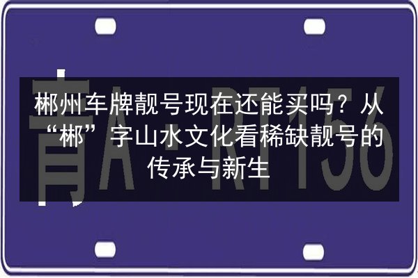 郴州车牌靓号现在还能买吗?从“郴”字山水文化看稀缺靓号的传承与新生 第3张 郴州车牌靓号现在还能买吗?从“郴”字山水文化看稀缺靓号的传承与新生 第3张