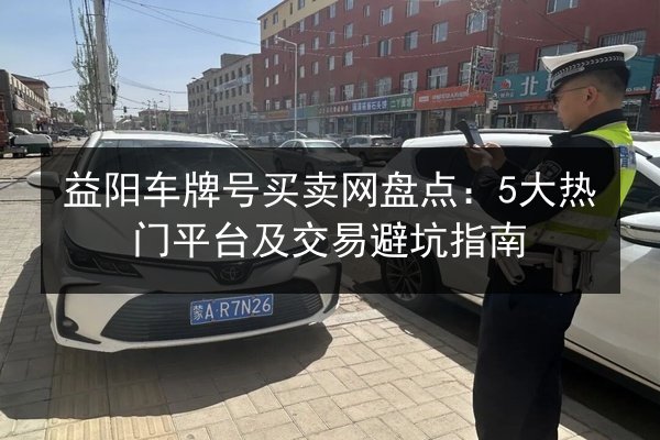 益阳车牌号买卖网盘点:5大热门平台及交易避坑指南 第1张 益阳车牌号买卖网盘点:5大热门平台及交易避坑指南 第1张