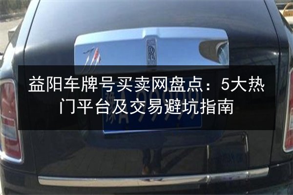 益阳车牌号买卖网盘点:5大热门平台及交易避坑指南 第2张 益阳车牌号买卖网盘点:5大热门平台及交易避坑指南 第2张