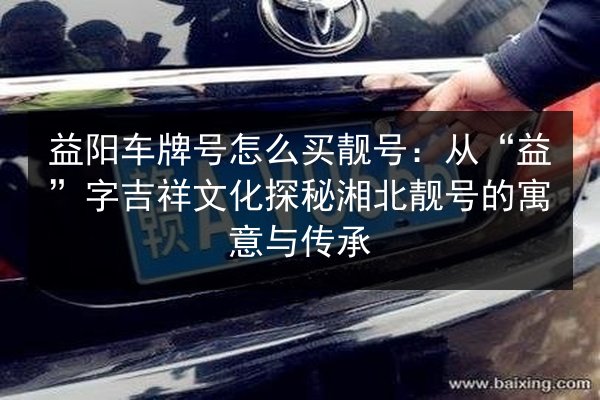 益阳车牌号怎么买靓号：从“益”字吉祥文化探秘湘北靓号的寓意与传承 第3张