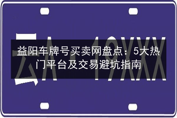 益阳车牌号买卖网盘点:5大热门平台及交易避坑指南 第3张 益阳车牌号买卖网盘点:5大热门平台及交易避坑指南 第3张