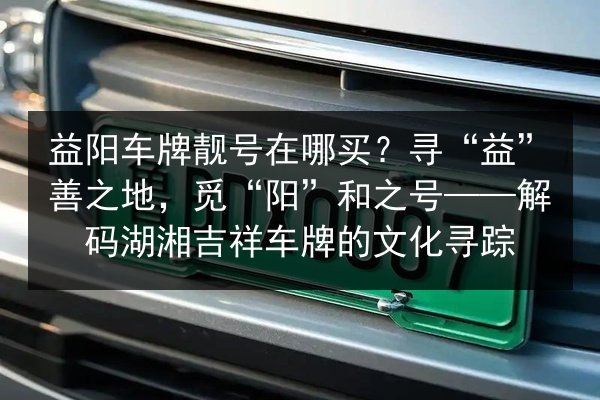 益阳车牌靓号在哪买？寻“益”善之地，觅“阳”和之号——解码湖湘吉祥车牌的文化寻踪 第2张
