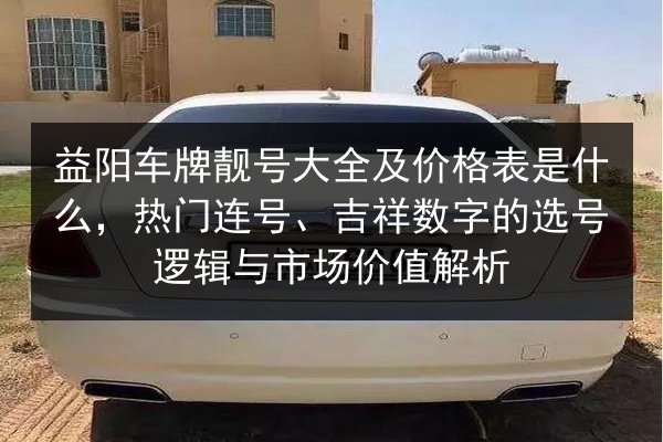 益阳车牌靓号大全及价格表是什么,热门连号、吉祥数字的选号逻辑与市场价值解析 第1张 益阳车牌靓号大全及价格表是什么,热门连号、吉祥数字的选号逻辑与市场价值解析 第1张