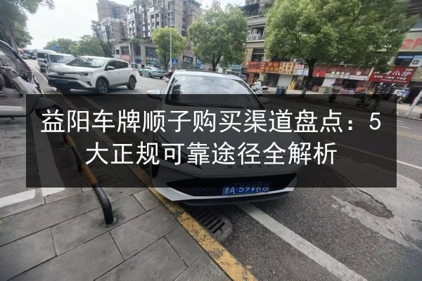 益阳车牌顺子购买渠道盘点:5大正规可靠途径全解析 第2张 益阳车牌顺子购买渠道盘点:5大正规可靠途径全解析 第2张