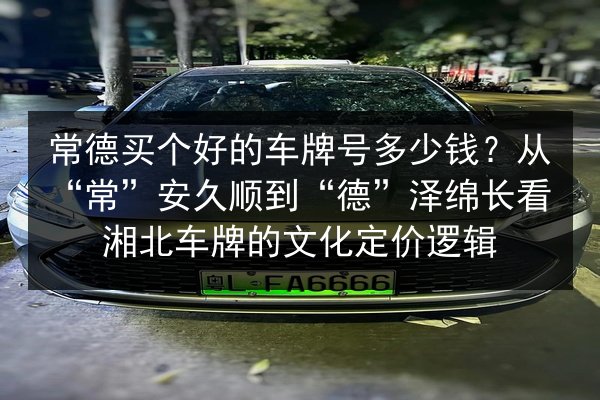 常德买个好的车牌号多少钱？从“常”安久顺到“德”泽绵长看湘北车牌的文化定价逻辑