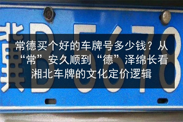 常德买个好的车牌号多少钱？从“常”安久顺到“德”泽绵长看湘北车牌的文化定价逻辑 第3张