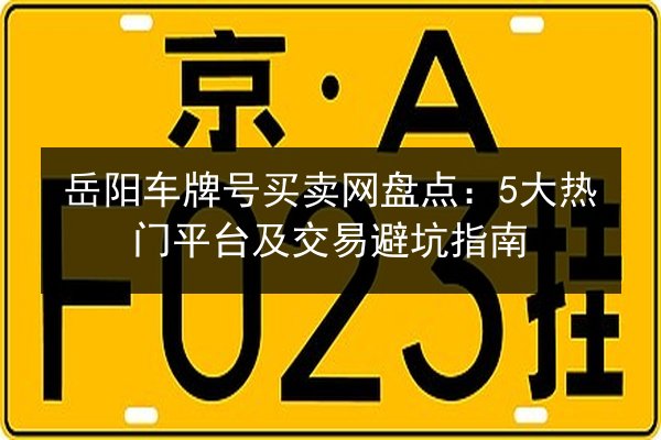 岳阳车牌号买卖网盘点：5大热门平台及交易避坑指南 第1张