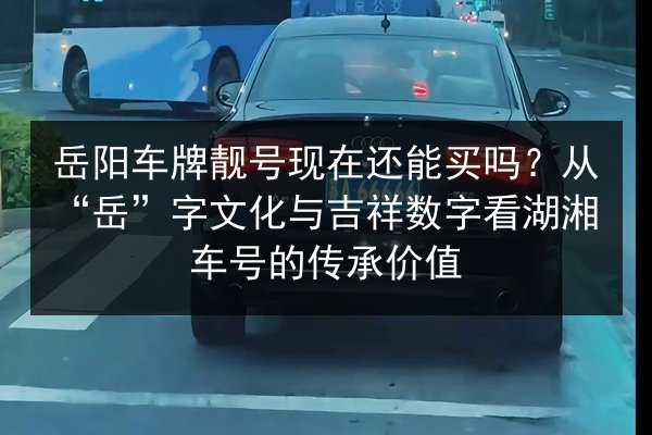 岳阳车牌靓号现在还能买吗？从“岳”字文化与吉祥数字看湖湘车号的传承价值 第1张
