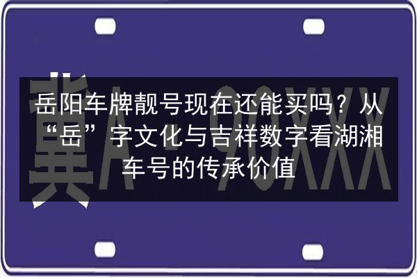岳阳车牌靓号现在还能买吗？从“岳”字文化与吉祥数字看湖湘车号的传承价值 第2张