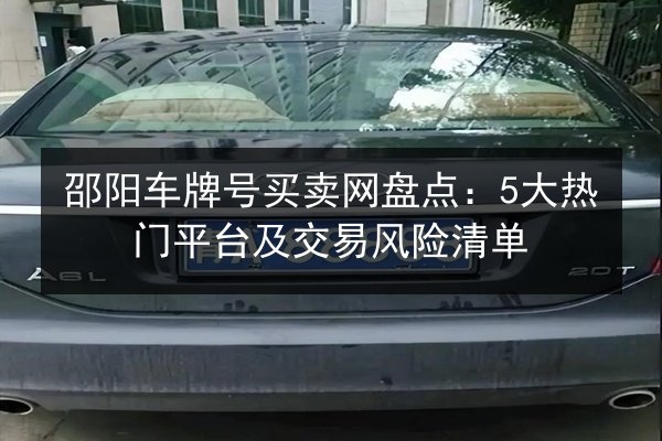 邵阳车牌号买卖网盘点:5大热门平台及交易风险清单 第3张 邵阳车牌号买卖网盘点:5大热门平台及交易风险清单 第3张