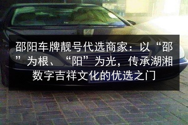 邵阳车牌靓号代选商家：以“邵”为根、“阳”为光，传承湖湘数字吉祥文化的优选之门