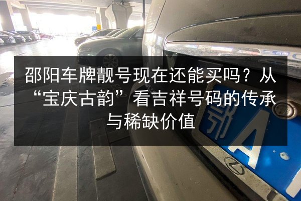 邵阳车牌靓号现在还能买吗?从“宝庆古韵”看吉祥号码的传承与稀缺价值 第3张 邵阳车牌靓号现在还能买吗?从“宝庆古韵”看吉祥号码的传承与稀缺价值 第3张