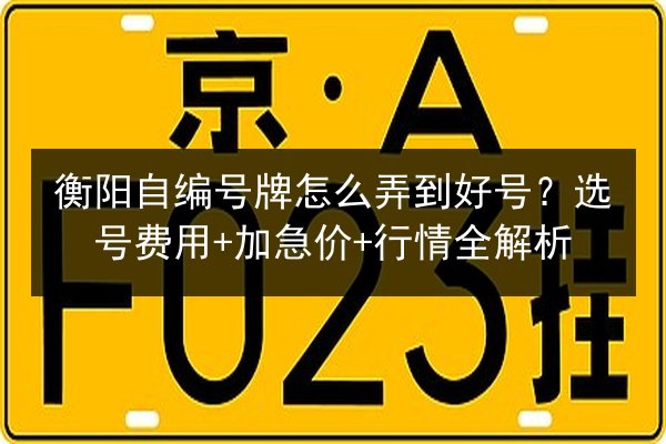 衡阳自编号牌怎么弄到好号?选号费用+加急价+行情全解析 第2张 衡阳自编号牌怎么弄到好号?选号费用+加急价+行情全解析 第2张