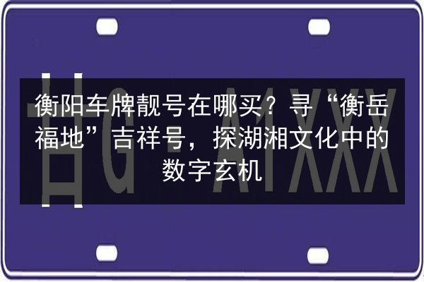 衡阳车牌靓号在哪买？寻“衡岳福地”吉祥号，探湖湘文化中的数字玄机