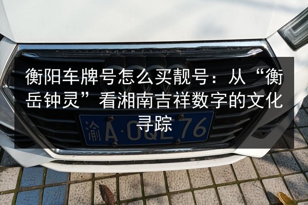 衡阳车牌号怎么买靓号:从“衡岳钟灵”看湘南吉祥数字的文化寻踪 第2张 衡阳车牌号怎么买靓号:从“衡岳钟灵”看湘南吉祥数字的文化寻踪 第2张