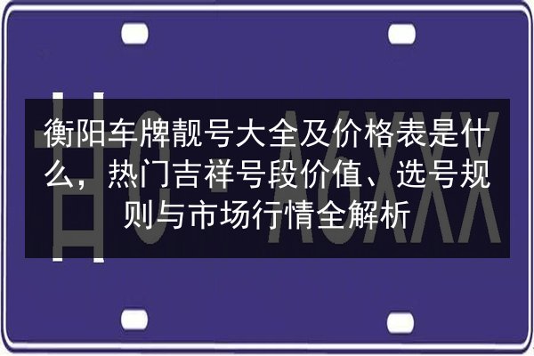 衡阳车牌靓号大全及价格表是什么，热门吉祥号段价值、选号规则与市场行情全解析