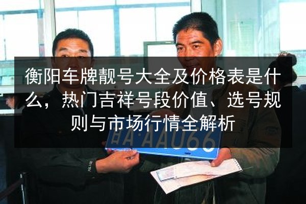 衡阳车牌靓号大全及价格表是什么,热门吉祥号段价值、选号规则与市场行情全解析 第2张 衡阳车牌靓号大全及价格表是什么,热门吉祥号段价值、选号规则与市场行情全解析 第2张