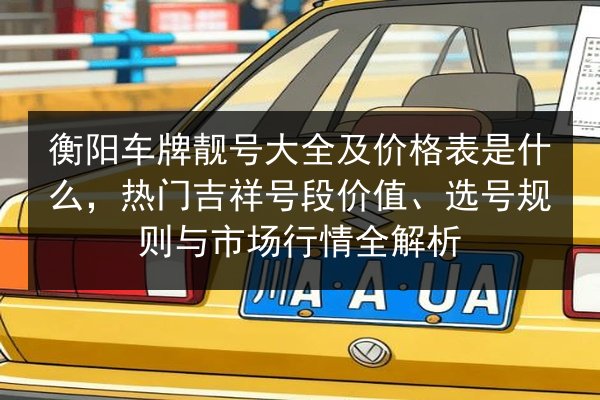 衡阳车牌靓号大全及价格表是什么,热门吉祥号段价值、选号规则与市场行情全解析 第3张 衡阳车牌靓号大全及价格表是什么,热门吉祥号段价值、选号规则与市场行情全解析 第3张