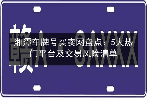 湘潭车牌号买卖网盘点:5大热门平台及交易风险清单 第2张 湘潭车牌号买卖网盘点:5大热门平台及交易风险清单 第2张