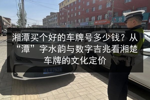 湘潭买个好的车牌号多少钱？从“潭”字水韵与数字吉兆看湘楚车牌的文化定价 第2张