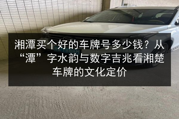 湘潭买个好的车牌号多少钱？从“潭”字水韵与数字吉兆看湘楚车牌的文化定价 第3张