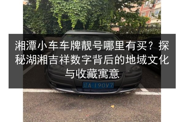 湘潭小车车牌靓号哪里有买?探秘湖湘吉祥数字背后的地域文化与收藏寓意 第2张 湘潭小车车牌靓号哪里有买?探秘湖湘吉祥数字背后的地域文化与收藏寓意 第2张