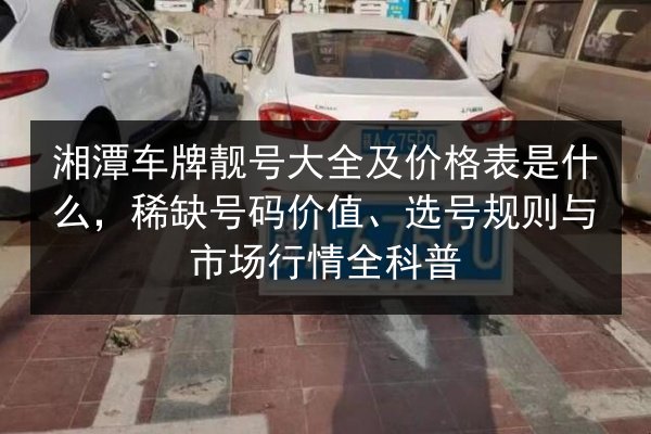 湘潭车牌靓号大全及价格表是什么,稀缺号码价值、选号规则与市场行情全科普 第2张 湘潭车牌靓号大全及价格表是什么,稀缺号码价值、选号规则与市场行情全科普 第2张