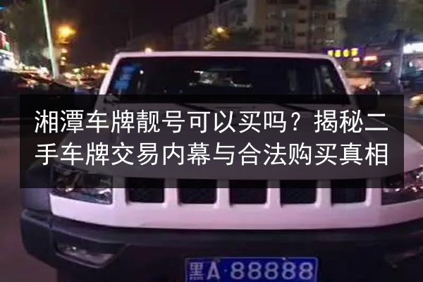 湘潭车牌靓号可以买吗?揭秘二手车牌交易内幕与合法购买真相 第2张 湘潭车牌靓号可以买吗?揭秘二手车牌交易内幕与合法购买真相 第2张