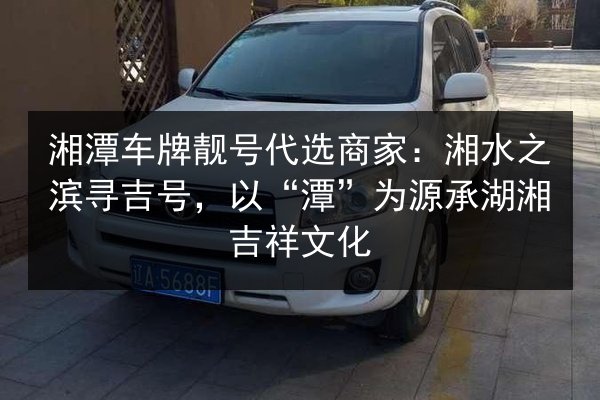 湘潭车牌靓号代选商家:湘水之滨寻吉号,以“潭”为源承湖湘吉祥文化 第2张 湘潭车牌靓号代选商家:湘水之滨寻吉号,以“潭”为源承湖湘吉祥文化 第2张