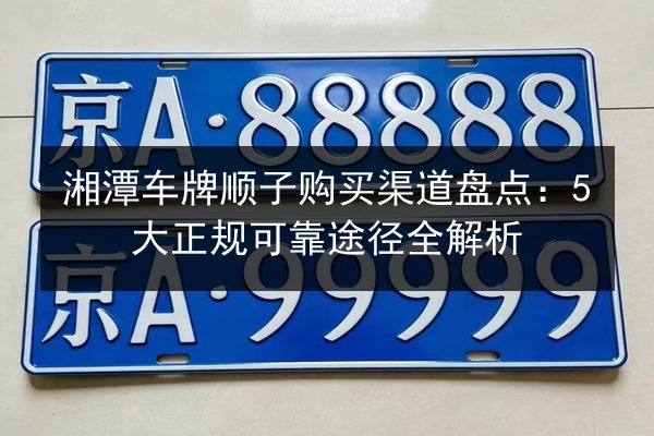 湘潭车牌顺子购买渠道盘点:5大正规可靠途径全解析 第3张 湘潭车牌顺子购买渠道盘点:5大正规可靠途径全解析 第3张
