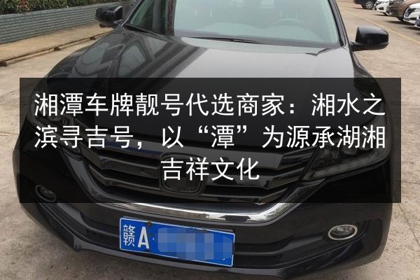 湘潭车牌靓号代选商家:湘水之滨寻吉号,以“潭”为源承湖湘吉祥文化 第3张 湘潭车牌靓号代选商家:湘水之滨寻吉号,以“潭”为源承湖湘吉祥文化 第3张
