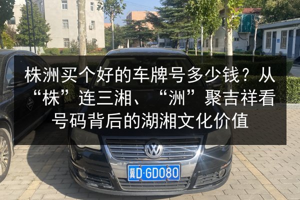 株洲买个好的车牌号多少钱?从“株”连三湘、“洲”聚吉祥看号码背后的湖湘文化价值 第1张 株洲买个好的车牌号多少钱?从“株”连三湘、“洲”聚吉祥看号码背后的湖湘文化价值 第1张